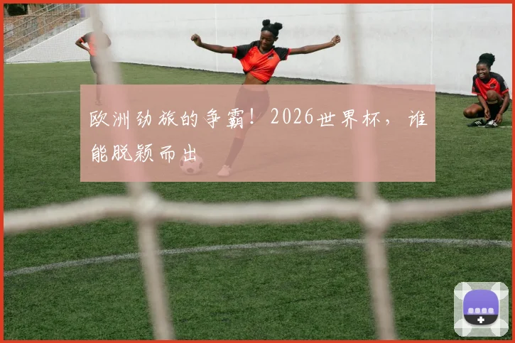 欧洲劲旅的争霸!2026世界杯,谁能脱颖而出